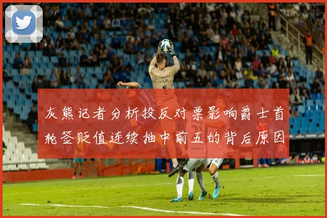 灰熊记者分析投反对票影响爵士首轮签贬值连续抽中前五的背后原因