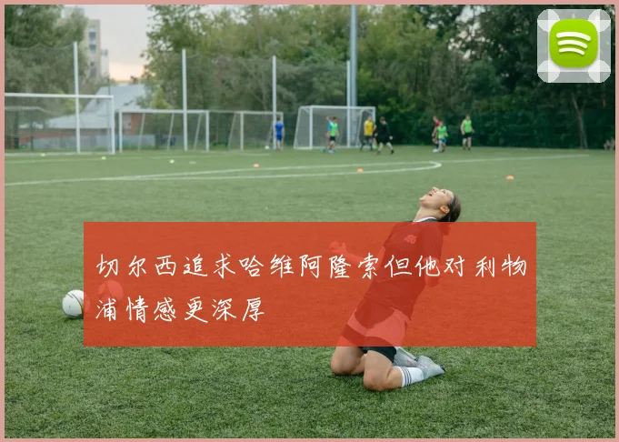 切尔西追求哈维阿隆索但他对利物浦情感更深厚