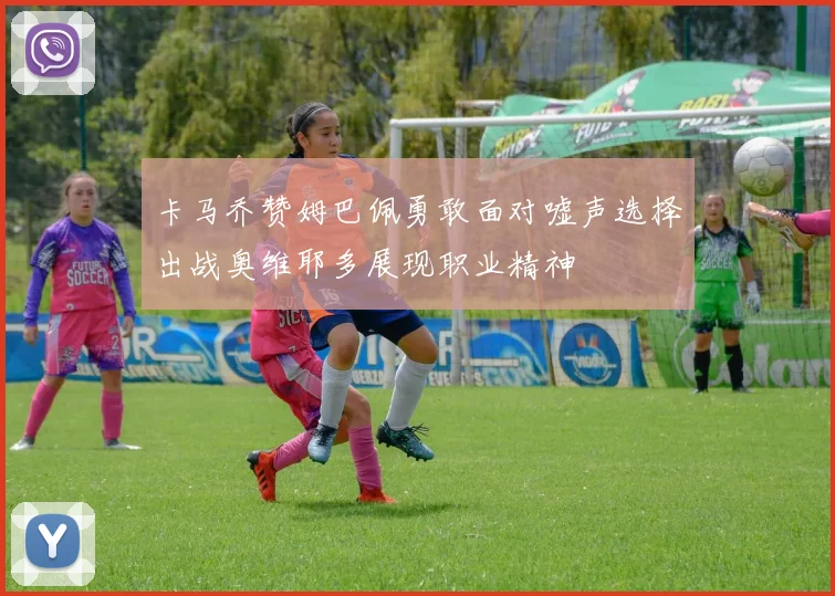 卡马乔赞姆巴佩勇敢面对嘘声选择出战奥维耶多展现职业精神