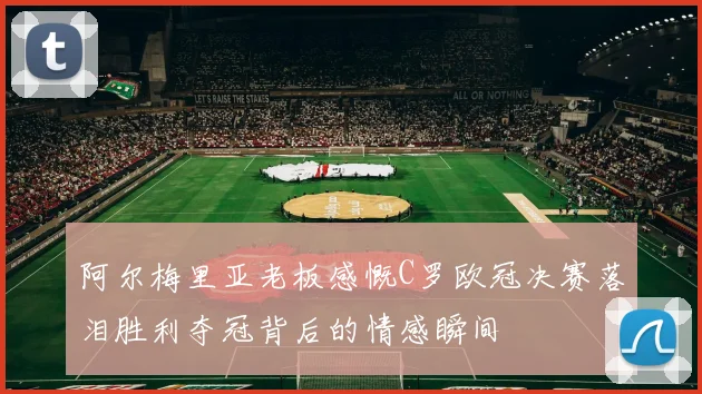 阿尔梅里亚老板感慨C罗欧冠决赛落泪胜利夺冠背后的情感瞬间