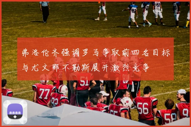 弗洛伦齐强调罗马争取前四名目标与尤文那不勒斯展开激烈竞争
