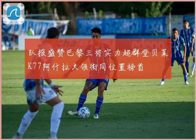 队报盛赞巴黎三将实力超群登贝莱K77阿什拉夫领衔同位置榜首
