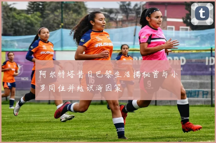 阿尔特塔昔日巴黎生活揭秘曾与小罗同住并结识海因策