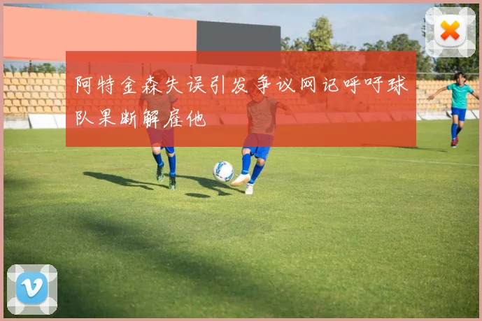 阿特金森失误引发争议网记呼吁球队果断解雇他