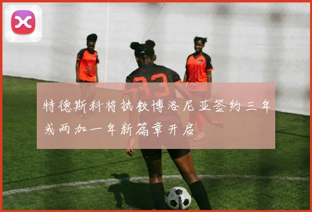 特德斯科将执教博洛尼亚签约三年或两加一年新篇章开启