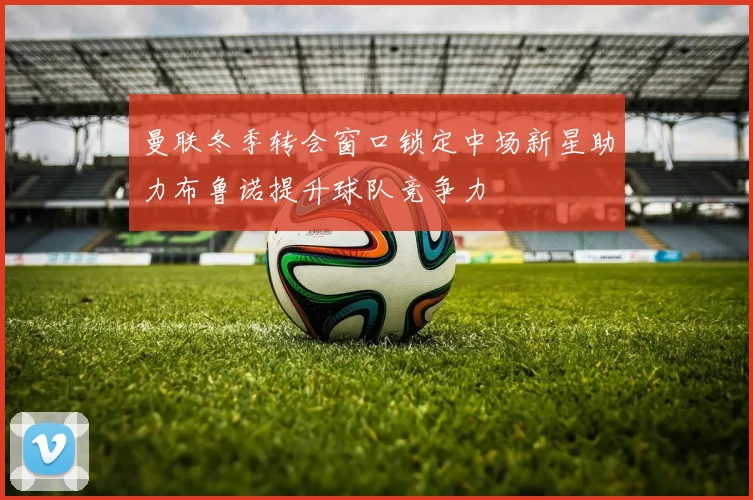 曼联冬季转会窗口锁定中场新星助力布鲁诺提升球队竞争力