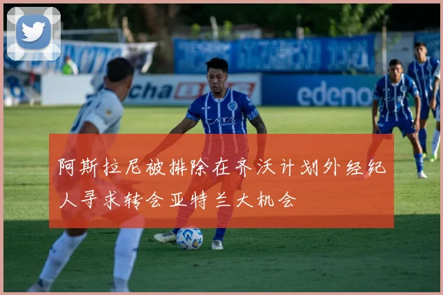 阿斯拉尼被排除在齐沃计划外经纪人寻求转会亚特兰大机会